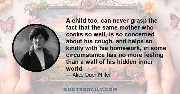 A child too, can never grasp the fact that the same mother who cooks so well, is so concerned about his cough, and helps so kindly with his homework, in some circumstance has no more feeling than a wall of his hidden