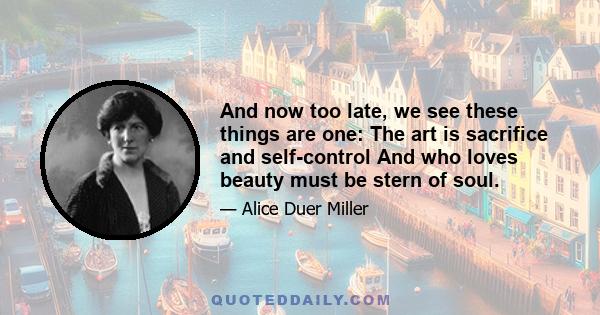 And now too late, we see these things are one: The art is sacrifice and self-control And who loves beauty must be stern of soul.