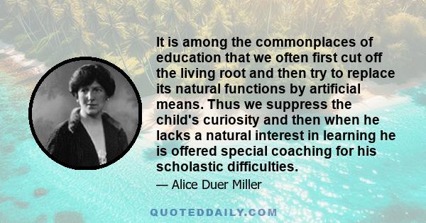 It is among the commonplaces of education that we often first cut off the living root and then try to replace its natural functions by artificial means. Thus we suppress the child's curiosity and then when he lacks a