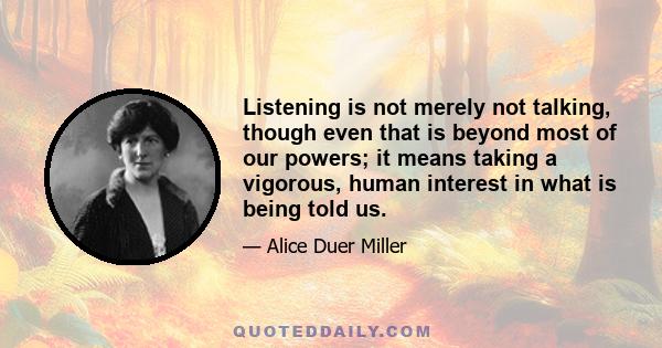 Listening is not merely not talking, though even that is beyond most of our powers; it means taking a vigorous, human interest in what is being told us.