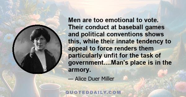 Men are too emotional to vote. Their conduct at baseball games and political conventions shows this, while their innate tendency to appeal to force renders them particularly unfit for the task of government....Man's