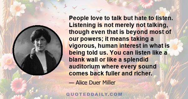 People love to talk but hate to listen. Listening is not merely not talking, though even that is beyond most of our powers; it means taking a vigorous, human interest in what is being told us. You can listen like a