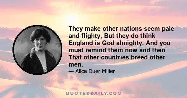 They make other nations seem pale and flighty, But they do think England is God almighty, And you must remind them now and then That other countries breed other men.