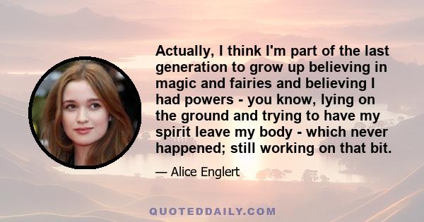 Actually, I think I'm part of the last generation to grow up believing in magic and fairies and believing I had powers - you know, lying on the ground and trying to have my spirit leave my body - which never happened;