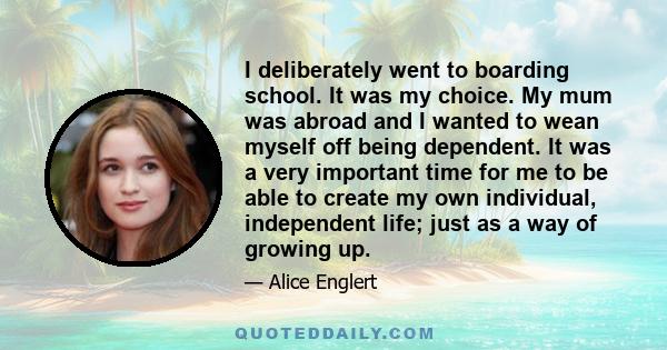 I deliberately went to boarding school. It was my choice. My mum was abroad and I wanted to wean myself off being dependent. It was a very important time for me to be able to create my own individual, independent life;