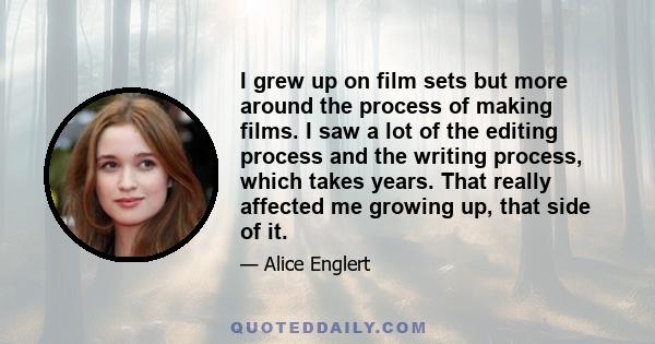 I grew up on film sets but more around the process of making films. I saw a lot of the editing process and the writing process, which takes years. That really affected me growing up, that side of it.