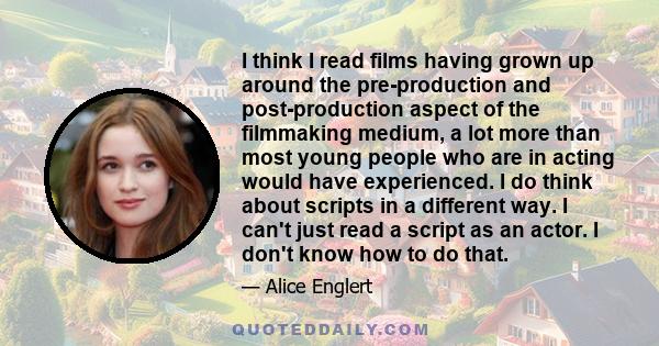 I think I read films having grown up around the pre-production and post-production aspect of the filmmaking medium, a lot more than most young people who are in acting would have experienced. I do think about scripts in 