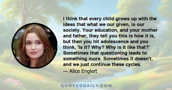 I think that every child grows up with the ideas that what we our given, is our society. Your education, and your mother and father, they tell you this is how it is, but then you hit adolescence and you think, 'Is it?