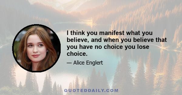 I think you manifest what you believe, and when you believe that you have no choice you lose choice.