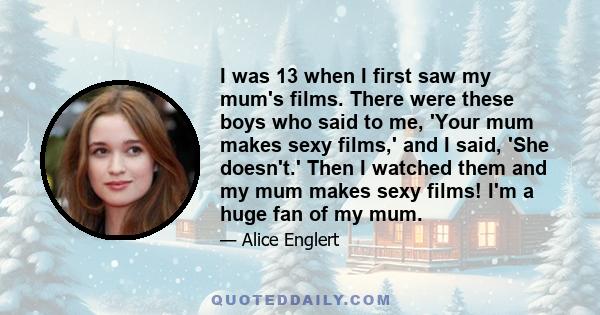 I was 13 when I first saw my mum's films. There were these boys who said to me, 'Your mum makes sexy films,' and I said, 'She doesn't.' Then I watched them and my mum makes sexy films! I'm a huge fan of my mum.