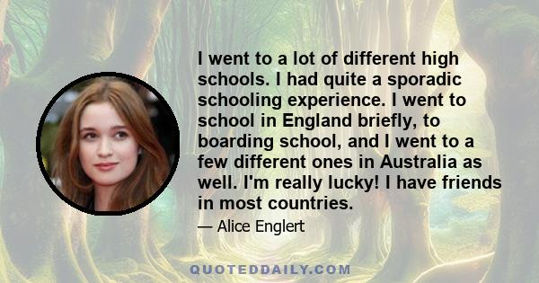 I went to a lot of different high schools. I had quite a sporadic schooling experience. I went to school in England briefly, to boarding school, and I went to a few different ones in Australia as well. I'm really lucky! 