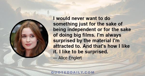 I would never want to do something just for the sake of being independent or for the sake of doing big films. I'm always surprised by the material I'm attracted to. And that's how I like it. I like to be surprised.