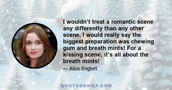 I wouldn’t treat a romantic scene any differently than any other scene. I would really say the biggest preparation was chewing gum and breath mints! For a kissing scene, it’s all about the breath mints!