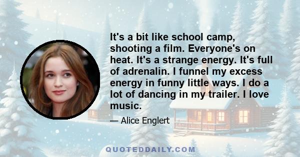 It's a bit like school camp, shooting a film. Everyone's on heat. It's a strange energy. It's full of adrenalin. I funnel my excess energy in funny little ways. I do a lot of dancing in my trailer. I love music.