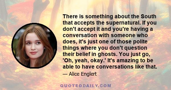 There is something about the South that accepts the supernatural. If you don't accept it and you're having a conversation with someone who does, it's just one of those polite things where you don't question their belief 