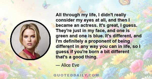 All through my life, I didn't really consider my eyes at all, and then I became an actress. It's great, I guess. They're just in my face, and one is green and one is blue. It's different, and I'm definitely a proponent