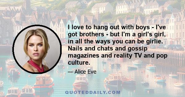 I love to hang out with boys - I've got brothers - but I'm a girl's girl, in all the ways you can be girlie. Nails and chats and gossip magazines and reality TV and pop culture.