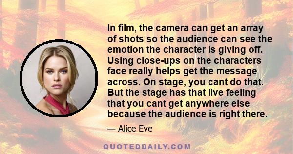 In film, the camera can get an array of shots so the audience can see the emotion the character is giving off. Using close-ups on the characters face really helps get the message across. On stage, you cant do that. But