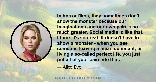 In horror films, they sometimes don't show the monster because our imaginations and our own pain is so much greater. Social media is like that. I think it's so great. It doesn't have to show a monster - when you see