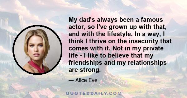 My dad's always been a famous actor, so I've grown up with that, and with the lifestyle. In a way, I think I thrive on the insecurity that comes with it. Not in my private life - I like to believe that my friendships