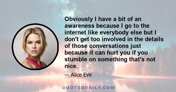 Obviously I have a bit of an awareness because I go to the internet like everybody else but I don't get too involved in the details of those conversations just because it can hurt you if you stumble on something that's