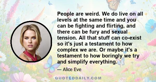 People are weird. We do live on all levels at the same time and you can be fighting and flirting, and there can be fury and sexual tension. All that stuff can co-exist so it's just a testament to how complex we are. Or