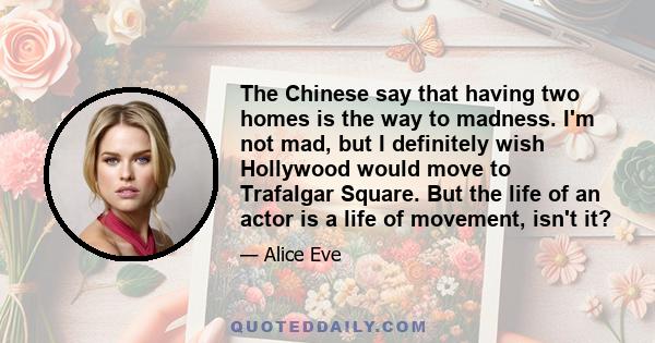 The Chinese say that having two homes is the way to madness. I'm not mad, but I definitely wish Hollywood would move to Trafalgar Square. But the life of an actor is a life of movement, isn't it?