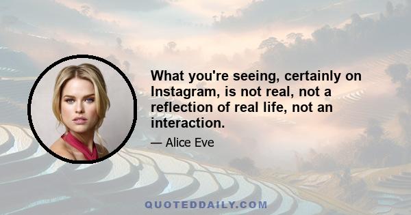 What you're seeing, certainly on Instagram, is not real, not a reflection of real life, not an interaction.