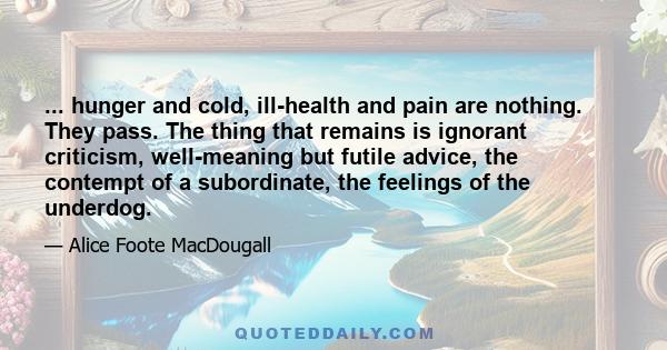 ... hunger and cold, ill-health and pain are nothing. They pass. The thing that remains is ignorant criticism, well-meaning but futile advice, the contempt of a subordinate, the feelings of the underdog.