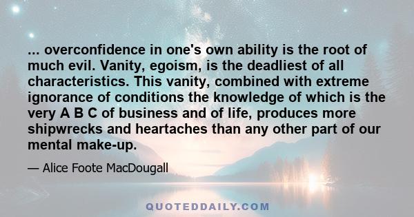 ... overconfidence in one's own ability is the root of much evil. Vanity, egoism, is the deadliest of all characteristics. This vanity, combined with extreme ignorance of conditions the knowledge of which is the very A