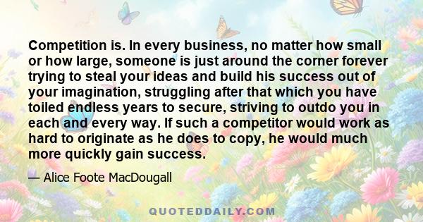 Competition is. In every business, no matter how small or how large, someone is just around the corner forever trying to steal your ideas and build his success out of your imagination, struggling after that which you