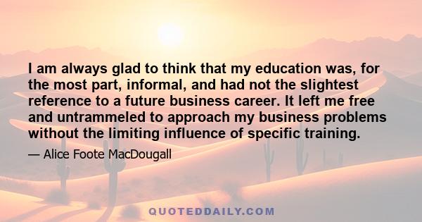 I am always glad to think that my education was, for the most part, informal, and had not the slightest reference to a future business career. It left me free and untrammeled to approach my business problems without the 