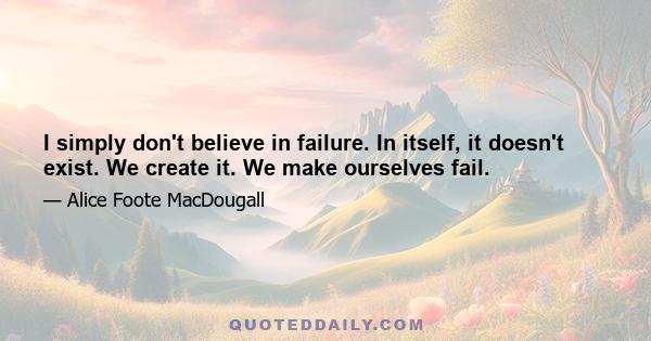 I simply don't believe in failure. In itself, it doesn't exist. We create it. We make ourselves fail.