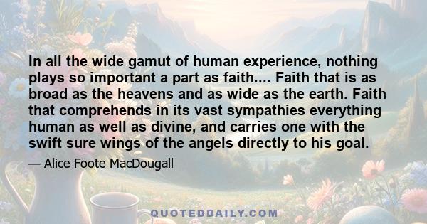 In all the wide gamut of human experience, nothing plays so important a part as faith.... Faith that is as broad as the heavens and as wide as the earth. Faith that comprehends in its vast sympathies everything human as 