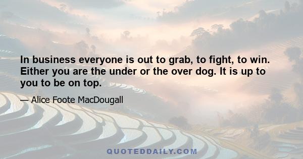 In business everyone is out to grab, to fight, to win. Either you are the under or the over dog. It is up to you to be on top.