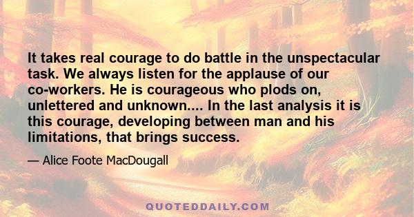 It takes real courage to do battle in the unspectacular task. We always listen for the applause of our co-workers. He is courageous who plods on, unlettered and unknown.... In the last analysis it is this courage,