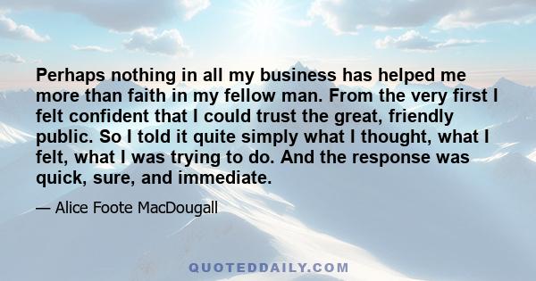 Perhaps nothing in all my business has helped me more than faith in my fellow man. From the very first I felt confident that I could trust the great, friendly public. So I told it quite simply what I thought, what I