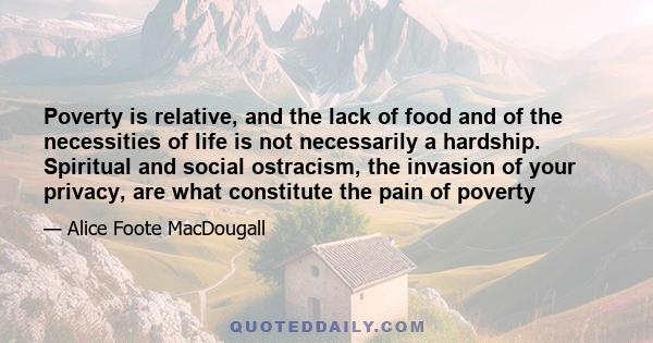 Poverty is relative, and the lack of food and of the necessities of life is not necessarily a hardship. Spiritual and social ostracism, the invasion of your privacy, are what constitute the pain of poverty