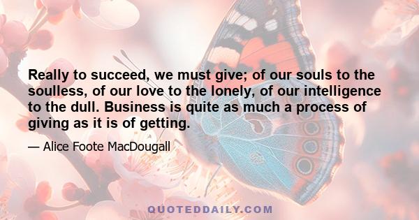 Really to succeed, we must give; of our souls to the soulless, of our love to the lonely, of our intelligence to the dull. Business is quite as much a process of giving as it is of getting.