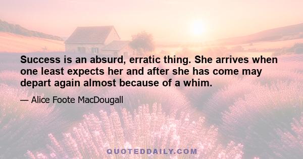 Success is an absurd, erratic thing. She arrives when one least expects her and after she has come may depart again almost because of a whim.