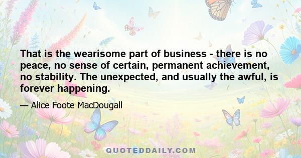 That is the wearisome part of business - there is no peace, no sense of certain, permanent achievement, no stability. The unexpected, and usually the awful, is forever happening.