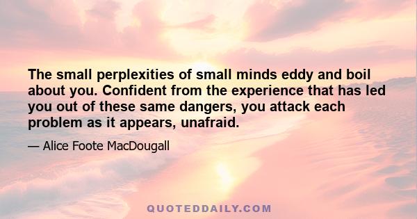 The small perplexities of small minds eddy and boil about you. Confident from the experience that has led you out of these same dangers, you attack each problem as it appears, unafraid.