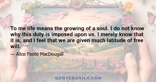 To me life means the growing of a soul. I do not know why this duty is imposed upon us. I merely know that it is, and I feel that we are given much latitude of free will.