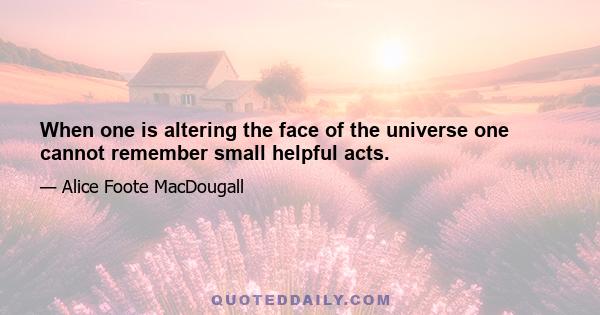 When one is altering the face of the universe one cannot remember small helpful acts.