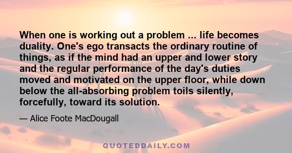 When one is working out a problem ... life becomes duality. One's ego transacts the ordinary routine of things, as if the mind had an upper and lower story and the regular performance of the day's duties moved and