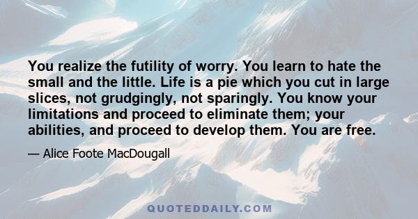 You realize the futility of worry. You learn to hate the small and the little. Life is a pie which you cut in large slices, not grudgingly, not sparingly. You know your limitations and proceed to eliminate them; your