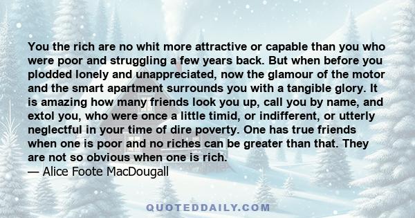 You the rich are no whit more attractive or capable than you who were poor and struggling a few years back. But when before you plodded lonely and unappreciated, now the glamour of the motor and the smart apartment