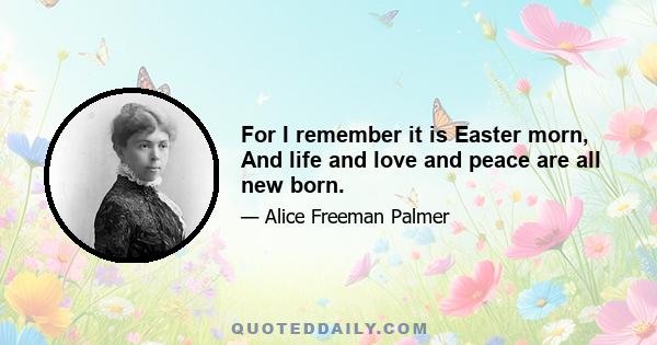 For I remember it is Easter morn, And life and love and peace are all new born.