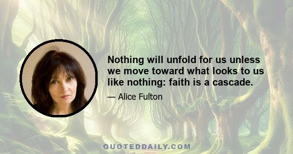 Nothing will unfold for us unless we move toward what looks to us like nothing: faith is a cascade.