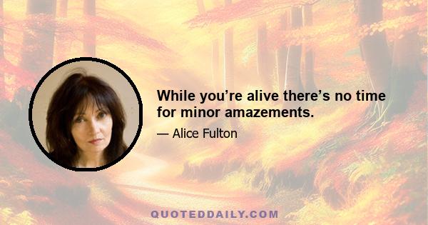 While you’re alive there’s no time for minor amazements.